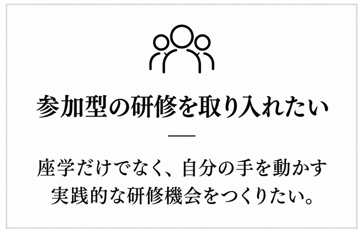 参加型の研修を取り入れたい:座学だけでなく、自分の手を動かす実践的な研修機会をつくりたい。